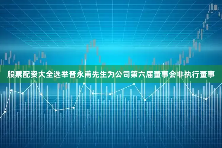 股票配资大全选举晋永甫先生为公司第六届董事会非执行董事