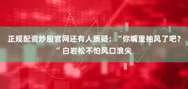 正规配资炒股官网还有人质疑：“你嘴里抽风了吧？”白岩松不怕风口浪尖