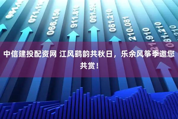 中信建投配资网 江风鹞韵共秋日，乐余风筝季邀您共赏！