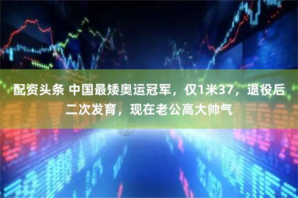 配资头条 中国最矮奥运冠军，仅1米37，退役后二次发育，现在老公高大帅气