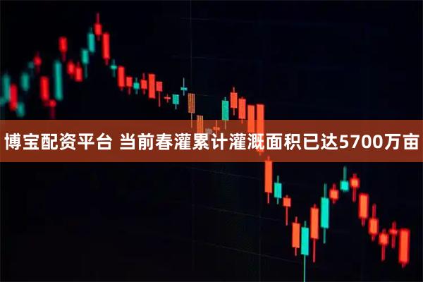 博宝配资平台 当前春灌累计灌溉面积已达5700万亩