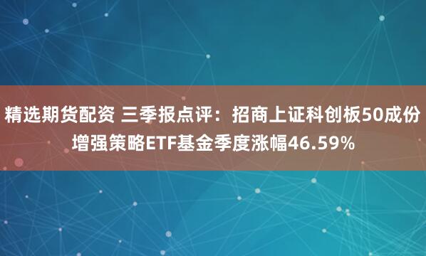 精选期货配资 三季报点评：招商上证科创板50成份增强策略ETF基金季度涨幅46.59%