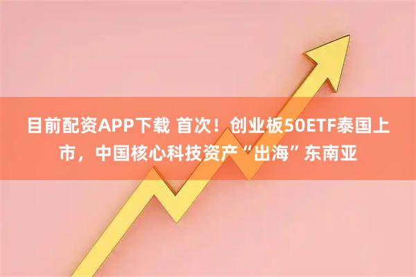 目前配资APP下载 首次！创业板50ETF泰国上市，中国核心科技资产“出海”东南亚