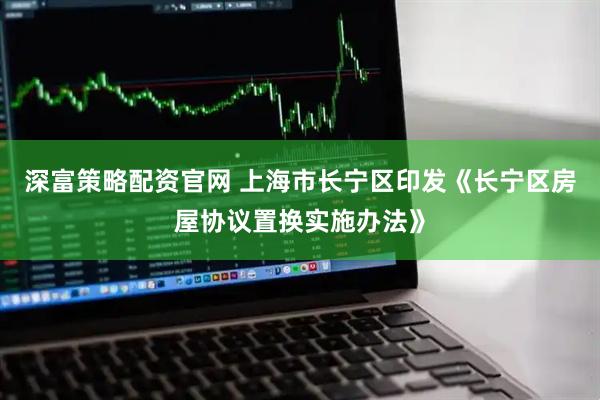 深富策略配资官网 上海市长宁区印发《长宁区房屋协议置换实施办法》