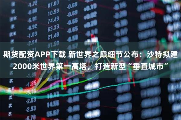 期货配资APP下载 新世界之巅细节公布：沙特拟建2000米世界第一高塔，打造新型“垂直城市”
