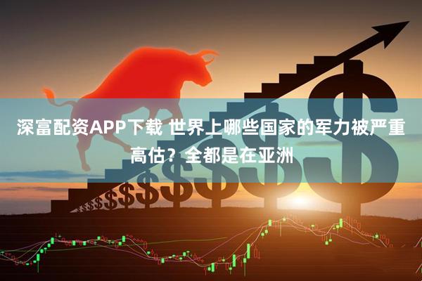 深富配资APP下载 世界上哪些国家的军力被严重高估?全都是在亚洲