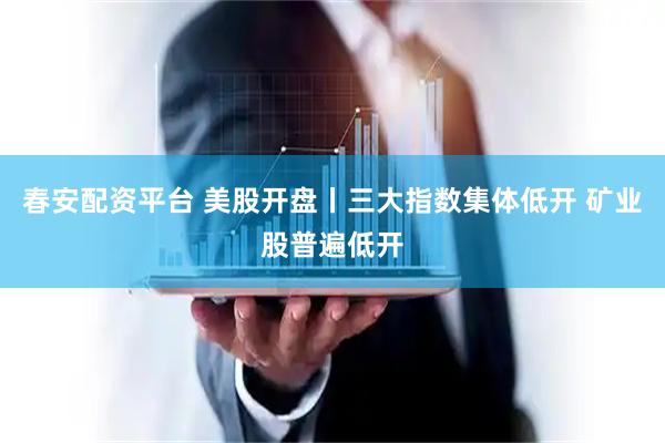 春安配资平台 美股开盘丨三大指数集体低开 矿业股普遍低开