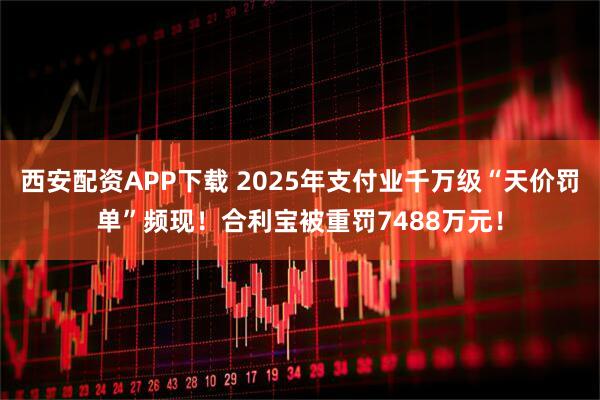 西安配资APP下载 2025年支付业千万级“天价罚单”频现！合利宝被重罚7488万元！