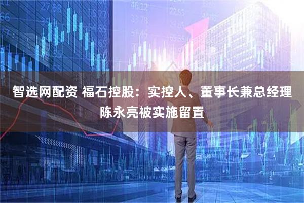 智选网配资 福石控股：实控人、董事长兼总经理陈永亮被实施留置