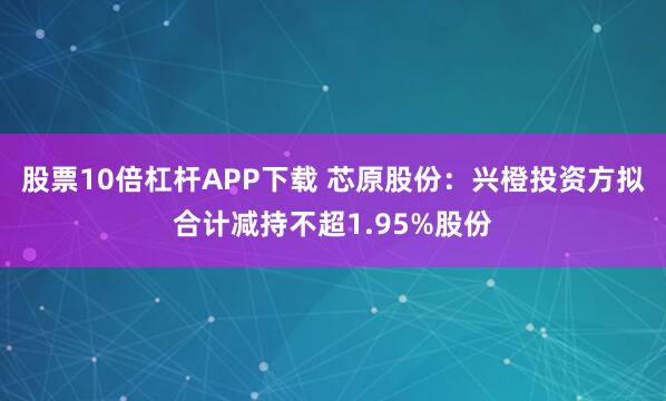 股票10倍杠杆APP下载 芯原股份：兴橙投资方拟合计减持不超1.95%股份