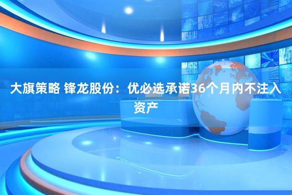 大旗策略 锋龙股份：优必选承诺36个月内不注入资产