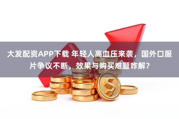 大发配资APP下载 年轻人高血压来袭，国外口服片争议不断，效果与购买难题咋解？