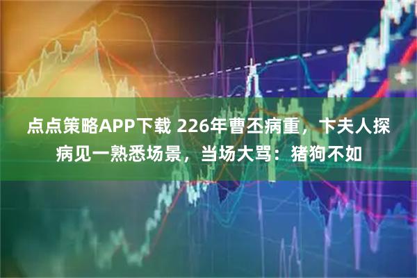 点点策略APP下载 226年曹丕病重，卞夫人探病见一熟悉场景，当场大骂：猪狗不如