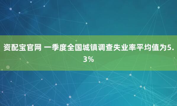 资配宝官网 一季度全国城镇调查失业率平均值为5.3%