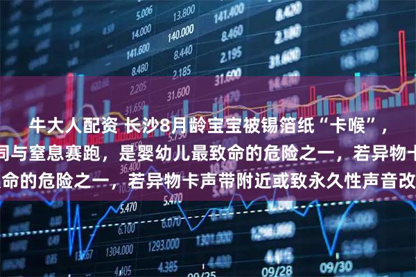 牛大人配资 长沙8月龄宝宝被锡箔纸“卡喉”，专家提醒：异物堵喉等同与窒息赛跑，是婴幼儿最致命的危险之一，若异物卡声带附近或致永久性声音改变