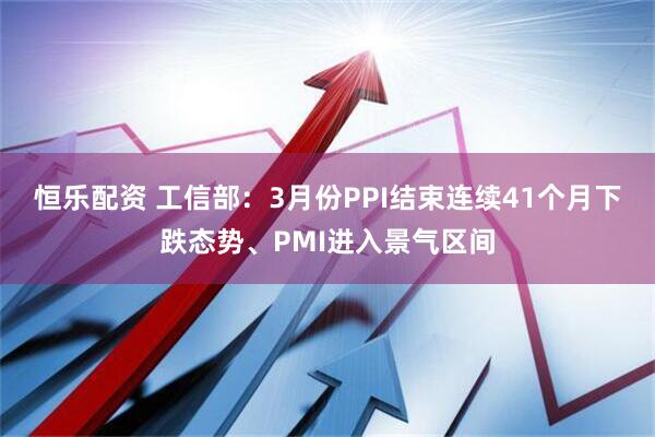 恒乐配资 工信部:3月份PPI结束连续41个月下跌态势、PMI进入景气区间