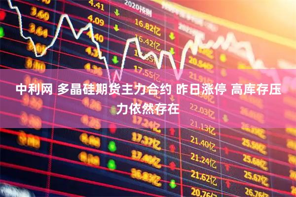 中利网 多晶硅期货主力合约 昨日涨停 高库存压力依然存在